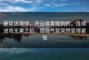 曼联这场球，开云体育提到的，连续进攻无果之后，现场气氛突然变得紧张